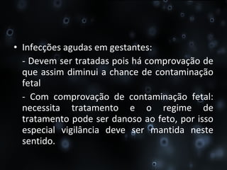 Infecções agudas em gestantes:  - Devem ser tratadas pois há comprovação de que assim diminui a chance de contaminação fetal  - Com comprovação de contaminação fetal: necessita tratamento e o regime de tratamento pode ser danoso ao feto, por isso especial vigilância deve ser mantida neste sentido. 