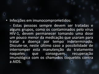 Infecções em imunocomprometidos:  - Estas pessoas sempre devem ser tratadas e alguns grupos, como os contaminados pelo vírus HIV-1, devem permanecer tomando uma dose um pouco menor da medicação que usaram para tratar a doença por tempo indeterminado. Discute-se, neste último caso a possibilidade de interromper esta manutenção do tratamento naqueles que conseguem recuperação imunológica com os chamados coquetéis contra a AIDS. 