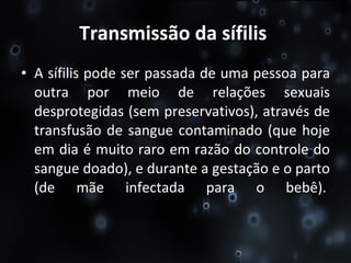 Transmissão da sífilis   A sífilis pode ser passada de uma pessoa para outra por meio de relações sexuais desprotegidas (sem preservativos), através de transfusão de sangue contaminado (que hoje em dia é muito raro em razão do controle do sangue doado), e durante a gestação e o parto (de mãe infectada para o bebê).  