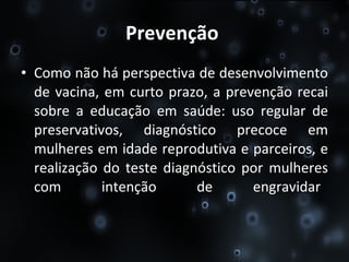Prevenção   Como não há perspectiva de desenvolvimento de vacina, em curto prazo, a prevenção recai sobre a educação em saúde: uso regular de preservativos, diagnóstico precoce em mulheres em idade reprodutiva e parceiros, e realização do teste diagnóstico por mulheres com intenção de engravidar .  