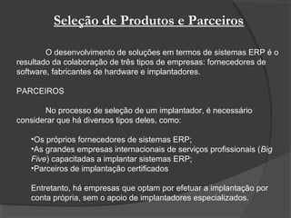 Seleção de Produtos e Parceiros
O desenvolvimento de soluções em termos de sistemas ERP é o
resultado da colaboração de três tipos de empresas: fornecedores de
software, fabricantes de hardware e implantadores.
PARCEIROS
No processo de seleção de um implantador, é necessário
considerar que há diversos tipos deles, como:
•Os próprios fornecedores de sistemas ERP;
•As grandes empresas internacionais de serviços profissionais (Big
Five) capacitadas a implantar sistemas ERP;
•Parceiros de implantação certificados
Entretanto, há empresas que optam por efetuar a implantação por
conta própria, sem o apoio de implantadores especializados.
 