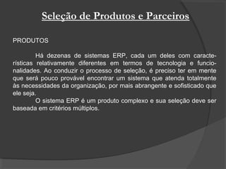 Seleção de Produtos e Parceiros
PRODUTOS
Há dezenas de sistemas ERP, cada um deles com caracte-
rísticas relativamente diferentes em termos de tecnologia e funcio-
nalidades. Ao conduzir o processo de seleção, é preciso ter em mente
que será pouco provável encontrar um sistema que atenda totalmente
às necessidades da organização, por mais abrangente e sofisticado que
ele seja.
O sistema ERP é um produto complexo e sua seleção deve ser
baseada em critérios múltiplos.
 
