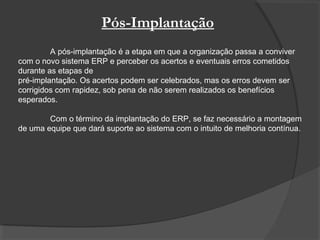 Pós-Implantação
A pós-implantação é a etapa em que a organização passa a conviver
com o novo sistema ERP e perceber os acertos e eventuais erros cometidos
durante as etapas de
pré-implantação. Os acertos podem ser celebrados, mas os erros devem ser
corrigidos com rapidez, sob pena de não serem realizados os benefícios
esperados.
Com o término da implantação do ERP, se faz necessário a montagem
de uma equipe que dará suporte ao sistema com o intuito de melhoria contínua.
 