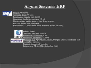 Alguns Sistemas ERP
Origem: Alemanha
Tempo no Brasil: 14 anos
Funcionários no país: mais de 800
Quantidade de clientes: cerca de 1,9 mil
Mercados-alvo: saúde, governo, óleo & gás e varejo.
Preço da licença: não informado
Faturamento: 11,5 bilhões de euros (números globais de 2008)
Origem: Brasil.
Tempo no mercado: 26 anos
Número de funcionários: 9 mil
Quantidade de clientes: 22,9 mil
Mercados-alvo: Agroindústria, saúde, finanças, jurídico, construção civil,
educação e logística
Preço da licença: sob consulta.
Faturamento R$ 844,854 milhões (em 2008)
 