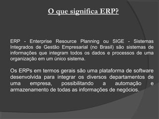 O que significa ERP?
ERP - Enterprise Resource Planning ou SIGE - Sistemas
Integrados de Gestão Empresarial (no Brasil) são sistemas de
informações que integram todos os dados e processos de uma
organização em um único sistema.
Os ERPs em termos gerais são uma plataforma de software
desenvolvida para integrar os diversos departamentos de
uma empresa, possibilitando a automação e
armazenamento de todas as informações de negócios.
 