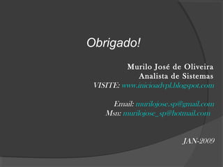 Obrigado!
Murilo José de Oliveira
Analista de Sistemas
VISITE: www.inicioadvpl.blogspot.com
Email: murilojose.sp@gmail.com
Msn: murilojose_sp@hotmail.com
JAN-2009
 