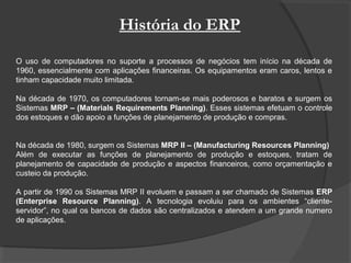 História do ERP
O uso de computadores no suporte a processos de negócios tem início na década de
1960, essencialmente com aplicações financeiras. Os equipamentos eram caros, lentos e
tinham capacidade muito limitada.
Na década de 1970, os computadores tornam-se mais poderosos e baratos e surgem os
Sistemas MRP – (Materials Requirements Planning). Esses sistemas efetuam o controle
dos estoques e dão apoio a funções de planejamento de produção e compras.
Na década de 1980, surgem os Sistemas MRP II – (Manufacturing Resources Planning)
Além de executar as funções de planejamento de produção e estoques, tratam de
planejamento de capacidade de produção e aspectos financeiros, como orçamentação e
custeio da produção.
A partir de 1990 os Sistemas MRP II evoluem e passam a ser chamado de Sistemas ERP
(Enterprise Resource Planning). A tecnologia evoluiu para os ambientes “cliente-
servidor”, no qual os bancos de dados são centralizados e atendem a um grande numero
de aplicações.
 