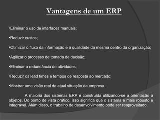Vantagens de um ERP
•Eliminar o uso de interfaces manuais;
•Reduzir custos;
•Otimizar o fluxo da informação e a qualidade da mesma dentro da organização;
•Agilizar o processo de tomada de decisão;
•Eliminar a redundância de atividades;
•Reduzir os lead times e tempos de resposta ao mercado;
•Mostrar uma visão real da atual situação da empresa.
A maioria dos sistemas ERP é construída utilizando-se a orientação a
objetos. Do ponto de vista prático, isso significa que o sistema é mais robusto e
integrável. Além disso, o trabalho de desenvolvimento pode ser reaproveitado.
 