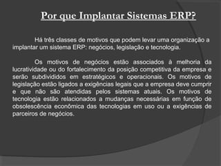 Por que Implantar Sistemas ERP?
Há três classes de motivos que podem levar uma organização a
implantar um sistema ERP: negócios, legislação e tecnologia.
Os motivos de negócios estão associados à melhoria da
lucratividade ou do fortalecimento da posição competitiva da empresa e
serão subdivididos em estratégicos e operacionais. Os motivos de
legislação estão ligados a exigências legais que a empresa deve cumprir
e que não são atendidas pelos sistemas atuais. Os motivos de
tecnologia estão relacionados a mudanças necessárias em função de
obsolescência econômica das tecnologias em uso ou a exigências de
parceiros de negócios.
 