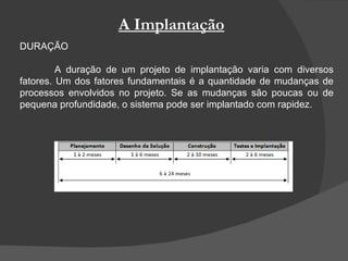 A Implantação DURAÇÃO A duração de um projeto de implantação varia com diversos fatores. Um dos fatores fundamentais é a quantidade de mudanças de processos envolvidos no projeto. Se as mudanças são poucas ou de pequena profundidade, o sistema pode ser implantado com rapidez. 