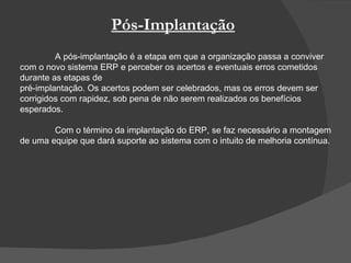 Pós-Implantação A pós-implantação é a etapa em que a organização passa a conviver com o novo sistema ERP e perceber os acertos e eventuais erros cometidos durante as etapas de pré-implantação. Os acertos podem ser celebrados, mas os erros devem ser corrigidos com rapidez, sob pena de não serem realizados os benefícios esperados. Com o término da implantação do ERP, se faz necessário a montagem de uma equipe que dará suporte ao sistema com o intuito de melhoria contínua.  