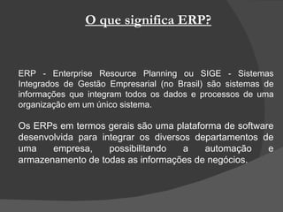 O que significa ERP? ERP - Enterprise Resource Planning ou SIGE - Sistemas Integrados de Gestão Empresarial (no Brasil) são sistemas de informações que integram todos os dados e processos de uma organização em um único sistema. Os ERPs em termos gerais são uma plataforma de software desenvolvida para integrar os diversos departamentos de uma empresa, possibilitando a automação e armazenamento de todas as informações de negócios. 