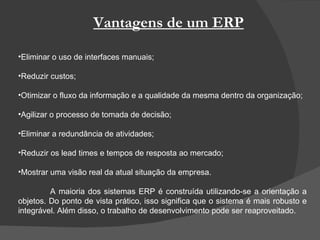 Vantagens de um ERP Eliminar o uso de interfaces manuais; Reduzir custos; Otimizar o fluxo da informação e a qualidade da mesma dentro da organização; Agilizar o processo de tomada de decisão; Eliminar a redundância de atividades; Reduzir os lead times e tempos de resposta ao mercado; Mostrar uma visão real da atual situação da empresa. A maioria dos sistemas ERP é construída utilizando-se a orientação a objetos. Do ponto de vista prático, isso significa que o sistema é mais robusto e integrável. Além disso, o trabalho de desenvolvimento pode ser reaproveitado. 