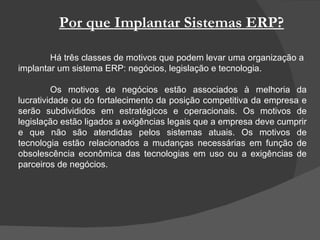 Por que Implantar Sistemas ERP? Há três classes de motivos que podem levar uma organização a implantar um sistema ERP: negócios, legislação e tecnologia. Os motivos de negócios estão associados à melhoria da lucratividade ou do fortalecimento da posição competitiva da empresa e serão subdivididos em estratégicos e operacionais. Os motivos de legislação estão ligados a exigências legais que a empresa deve cumprir e que não são atendidas pelos sistemas atuais. Os motivos de tecnologia estão relacionados a mudanças necessárias em função de obsolescência econômica das tecnologias em uso ou a exigências de parceiros de negócios. 