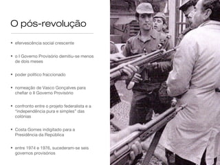 O pós-revolução
• efervescência social crescente
• o I Governo Provisório demitiu-se menos
de dois meses
• poder político fraccionado
• nomeação de Vasco Gonçalves para
chefiar o II Governo Provisório
• confronto entre o projeto federalista e a
“independência pura e simples” das
colónias
• Costa Gomes indigitado para a
Presidência da República
• entre 1974 e 1976, sucederam-se seis
governos provisórios
 