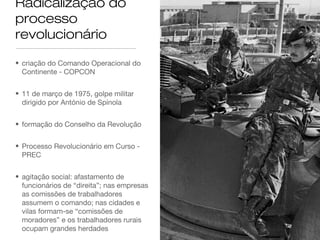 Radicalização do
processo
revolucionário
• criação do Comando Operacional do
Continente - COPCON
• 11 de março de 1975, golpe militar
dirigido por António de Spínola
• formação do Conselho da Revolução
• Processo Revolucionário em Curso -
PREC
• agitação social: afastamento de
funcionários de “direita”; nas empresas
as comissões de trabalhadores
assumem o comando; nas cidades e
vilas formam-se “comissões de
moradores” e os trabalhadores rurais
ocupam grandes herdades
 