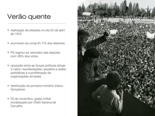 Verão quente
• realização de eleições no dia 25 de abril
de 1975
• acorreram às urnas 91,7% dos eleitores
• PS sagrou-se vencedor das eleições
com 38% dos votos
• oposição entre as forças políticas atinge
o rubro: manifestações; assaltos a sedes
partidárias e a proliferação de
organizações armadas
• destituição do primeiro-ministro Vasco
Gonçalves
• 25 de novembro, golpe militar
encabeçado por Otelo Saraiva de
Carvalho
 