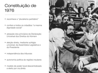 Constituição de
1976
• reconhece o “pluralismo partidário”
• confere a todos os cidadãos “a mesma
dignidade social”
• adopção dos princípios da Declaração
Universal dos Direitos do Homem
• eleição direta, mediante sufrágio
universal, da Assembleia Legislativa e
do Presidente
• independência dos tribunais
• autonomia política às regiões insulares
• modelo de poder local descentralizado
e eleito por via direta
 