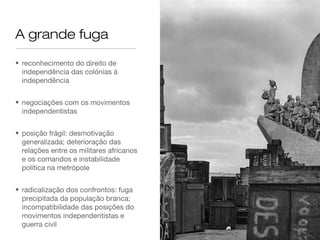 A grande fuga
• reconhecimento do direito de
independência das colónias à
independência
• negociações com os movimentos
independentistas
• posição frágil: desmotivação
generalizada; deterioração das
relações entre os militares africanos
e os comandos e instabilidade
política na metrópole
• radicalização dos confrontos: fuga
precipitada da população branca;
incompatibilidade das posições do
movimentos independentistas e
guerra civil
 