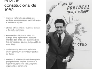 Revisão
constitucional de
1982
• manteve inalterados os artigos que
proibiam retrocessos nas nacionalizações
e na reforma agrária
• abolido o Conselho da Revolução e criado
o Conselho de Estado
• Presidente da República: eleito por
sufágio direto e por maioria absoluta;
mandato de 5 anos; voto suspensivo das
leis; demissão do governo e dissolução da
assembleia
• Assembleia da República: deputados
eleitos por círculos eleitorais; legislatura
de 4 anos
• Governo: o primeiro-ministro é designado
pelo presidente; funções executivas e
legislativas; apresenta o seu programa
orçamento ao parlamento
 