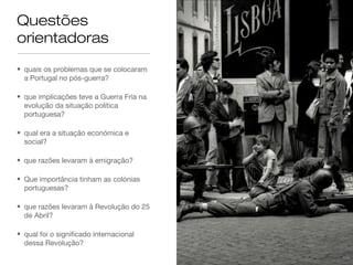 Questões
orientadoras
• quais os problemas que se colocaram
a Portugal no pós-guerra?
• que implicações teve a Guerra Fria na
evolução da situação política
portuguesa?
• qual era a situação económica e
social?
• que razões levaram à emigração?
• Que importância tinham as colónias
portuguesas?
• que razões levaram à Revolução do 25
de Abril?
• qual foi o significado internacional
dessa Revolução?
 