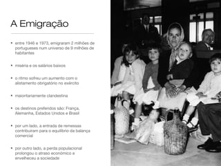 A Emigração
• entre 1946 e 1973, emigraram 2 milhões de
portugueses num universo de 9 milhões de
habitantes
• miséria e os salários baixos
• o ritmo sofreu um aumento com o
alistamento obrigatório no exército
• maioritariamente clandestina
• os destinos preferidos são: França,
Alemanha, Estados Unidos e Brasil
• por um lado, a entrada de remessas
contribuíram para o equilíbrio da balança
comercial
• por outro lado, a perda populacional
prolongou o atraso económico e
envelheceu a sociedade
 