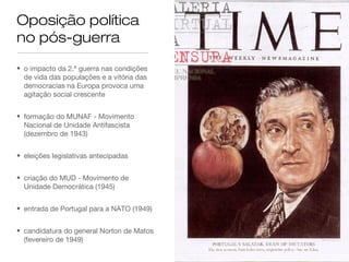 Oposição política
no pós-guerra
• o impacto da 2.ª guerra nas condições
de vida das populações e a vitória das
democracias na Europa provoca uma
agitação social crescente
• formação do MUNAF - Movimento
Nacional de Unidade Antifascista
(dezembro de 1943)
• eleições legislativas antecipadas
• criação do MUD - Movimento de
Unidade Democrática (1945)
• entrada de Portugal para a NATO (1949)
• candidatura do general Norton de Matos
(fevereiro de 1949)
 