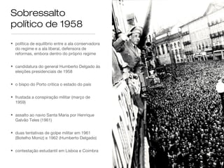 Sobressalto
político de 1958
• política de equilíbrio entre a ala conservadora
do regime e a ala liberal, defensora de
reformas, embora dentro do próprio regime
• candidatura do general Humberto Delgado às
eleições presidenciais de 1958
• o bispo do Porto critica o estado do país
• frustada a conspiração militar (março de
1959)
• assalto ao navio Santa Maria por Henrique
Galvão Teles (1961)
• duas tentativas de golpe militar em 1961
(Botelho Moniz) e 1962 (Humberto Delgado)
• contestação estudantil em Lisboa e Coimbra
 