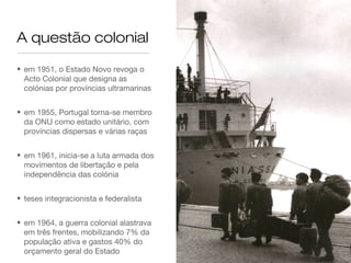 A questão colonial
• em 1951, o Estado Novo revoga o
Acto Colonial que designa as
colónias por províncias ultramarinas
• em 1955, Portugal torna-se membro
da ONU como estado unitário, com
províncias dispersas e várias raças
• em 1961, inicia-se a luta armada dos
movimentos de libertação e pela
independência das colónia
• teses integracionista e federalista
• em 1964, a guerra colonial alastrava
em três frentes, mobilizando 7% da
população ativa e gastos 40% do
orçamento geral do Estado
 