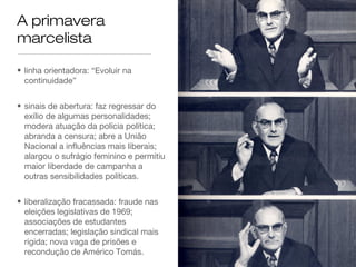 A primavera
marcelista
• linha orientadora: “Evoluir na
continuidade”
• sinais de abertura: faz regressar do
exílio de algumas personalidades;
modera atuação da polícia política;
abranda a censura; abre a União
Nacional a influências mais liberais;
alargou o sufrágio feminino e permitiu
maior liberdade de campanha a
outras sensibilidades políticas.
• liberalização fracassada: fraude nas
eleições legislativas de 1969;
associações de estudantes
encerradas; legislação sindical mais
rígida; nova vaga de prisões e
recondução de Américo Tomás.
 