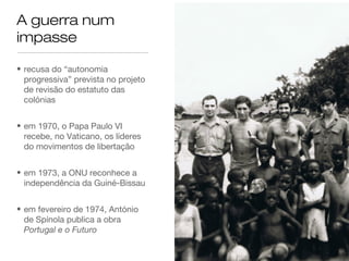 A guerra num
impasse
• recusa do “autonomia
progressiva” prevista no projeto
de revisão do estatuto das
colónias
• em 1970, o Papa Paulo VI
recebe, no Vaticano, os líderes
do movimentos de libertação
• em 1973, a ONU reconhece a
independência da Guiné-Bissau
• em fevereiro de 1974, António
de Spínola publica a obra
Portugal e o Futuro
 