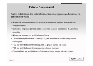 Estudo Empresarial

  Dados estatísticos dos estabelecimentos empregadores a funcionar no
  concelho de Vizela

    Número de estabelecimentos por actividade económica segundo a dimensão do
    estabelecimento;
    Número de empresas por actividade económica segundo os escalões de volume de
    negócios;
    Número de pessoas por actividade económica;
    Trabalhadores por conta de Outrem (TCO) por actividade económica segundo as
    habilitações;
    TCO por actividade económica segundo os grupos etários e o sexo;
    TCO por actividade económica segundo o tipo de contrato;
    Empregadores por actividade económica segundo os grupos etários e o sexo.



                                                                         YOUR LOGO
Page 18
 