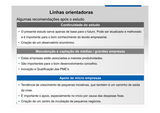 Linhas orientadoras
Algumas recomendações após o estudo
                                Continuidade do estudo
    O presente estudo serve apenas de base para o futuro. Pode ser atualizado e melhorado
    e é importante para o bom conhecimento do tecido empresarial.
    Criação de um observatório económico.

                Manutenção e captação de médias / grandes empresas
    Estas empresas estão associadas a maiores produtividades.
    São importantes para o bom desenvolvimento concelhio.
    Inovação e Qualificação das PME’s.

                               Apoio às micro empresas
    Tendência de crescimento de pequenas iniciativas, que também é um caminho de saída
    da crise.
    É importante o apoio, especialmente no início por causa das despesas fixas.
    Criação de um centro de incubação de pequenos negócios.                 YOUR LOGO
Page 29
 