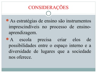 CONSIDERAÇÕES
As estratégias de ensino são instrumentos
imprescindíveis no processo de ensino-
aprendizagem.
A escola precisa criar elos de
possibilidades entre o espaço interno e a
diversidade de lugares que a sociedade
nos oferece.
 