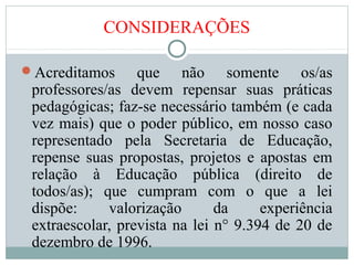 CONSIDERAÇÕES
Acreditamos que não somente os/as
professores/as devem repensar suas práticas
pedagógicas; faz-se necessário também (e cada
vez mais) que o poder público, em nosso caso
representado pela Secretaria de Educação,
repense suas propostas, projetos e apostas em
relação à Educação pública (direito de
todos/as); que cumpram com o que a lei
dispõe: valorização da experiência
extraescolar, prevista na lei n° 9.394 de 20 de
dezembro de 1996.
 
