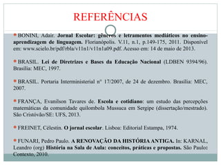 REFERÊNCIAS
BONINI, Adair. Jornal Escolar: gêneros e letramentos mediáticos no ensino-
aprendizagem de linguagem. Florianópolis. V.11, n.1, p.149-175, 2011. Disponível
em: www.scielo.br/pdf/rbla/v11n1/v11n1a09.pdf. Acesso em: 14 de maio de 2013.
BRASIL. Lei de Diretrizes e Bases da Educação Nacional (LDBEN 9394/96).
Brasília: MEC, 1997.
BRASIL. Portaria Interministerial n° 17/2007, de 24 de dezembro. Brasília: MEC,
2007.
FRANÇA, Evanilson Tavares de. Escola e cotidiano: um estudo das percepções
matemáticas da comunidade quilombola Mussuca em Sergipe (dissertação/mestrado).
São Cristóvão/SE: UFS, 2013.
FREINET, Célestin. O jornal escolar. Lisboa: Editorial Estampa, 1974.
FUNARI, Pedro Paulo. A RENOVAÇÃO DA HISTÓRIA ANTIGA. In: KARNAL,
Leandro (org) História na Sala de Aula: conceitos, práticas e propostas. São Paulo:
Contexto, 2010.
 