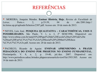 REFERÊNCIAS
 MOREIRA, Joaquim Mendes. Ensinar História, Hoje. Revista de Faculdade de
Letras, Porto.v. 2, p.33-39, 04 de abr./2001.http://
ler.letras.up.pt/uploads/ficheiros/2307.pdf. Acesso em: 10 de maio de 2013.
NEVES, Luis José. PESQUISA QUALITATIVA – CARACTERÍTICAS, USOS E
POSSIBILIDADES. São Paulo. V. 1, n. 3, 2º SEM/1996. Disponível em:
http://www.rebrae.com.br/natal/O%20Papel%20da%20Escola%20na%20Vida%20e
%20sua%20Fun%C3%A7%C3%A3o%20Social%20%20Mais%20Educa
%C3%A7%C3%A3o.pdf. Acesso em: 20 de maio de 2013.
PACHECO, Ricardo de Aguiar. ENSINAR APRENDENDO: A PRAXIS
PEDAGÓGICA DO ENSINO POR PROJETOS NO ENSINO FUNDAMENTAL.
Florianópolis. V. 8, n. 2, p. 19-40, jul./dez. 2007. Disponível em:
http://www.periodicos.udesc.brindex.phppercursosarticleviewFile15931305. Acesso em:
14 de maio de 2013.
 