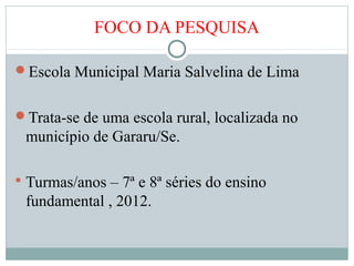 FOCO DA PESQUISA
Escola Municipal Maria Salvelina de Lima
Trata-se de uma escola rural, localizada no
município de Gararu/Se.
 Turmas/anos – 7ª e 8ª séries do ensino
fundamental , 2012.
 
