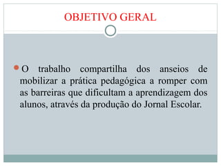 OBJETIVO GERAL
O trabalho compartilha dos anseios de
mobilizar a prática pedagógica a romper com
as barreiras que dificultam a aprendizagem dos
alunos, através da produção do Jornal Escolar.
 
