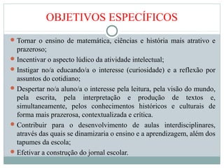 OBJETIVOS ESPECÍFICOS
Tornar o ensino de matemática, ciências e história mais atrativo e
prazeroso;
Incentivar o aspecto lúdico da atividade intelectual;
Instigar no/a educando/a o interesse (curiosidade) e a reflexão por
assuntos do cotidiano;
Despertar no/a aluno/a o interesse pela leitura, pela visão do mundo,
pela escrita, pela interpretação e produção de textos e,
simultaneamente, pelos conhecimentos históricos e culturais de
forma mais prazerosa, contextualizada e crítica.
Contribuir para o desenvolvimento de aulas interdisciplinares,
através das quais se dinamizaria o ensino e a aprendizagem, além dos
tapumes da escola;
Efetivar a construção do jornal escolar.
 