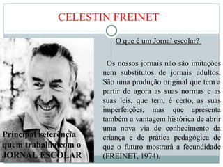 CELESTIN FREINET
O que é um Jornal escolar?
Os nossos jornais não são imitações
nem substitutos de jornais adultos.
São uma produção original que tem a
partir de agora as suas normas e as
suas leis, que tem, é certo, as suas
imperfeições, mas que apresenta
também a vantagem histórica de abrir
uma nova via de conhecimento da
criança e de prática pedagógica de
que o futuro mostrará a fecundidade
(FREINET, 1974).
Principal referência
quem trabalha com o
JORNAL ESCOLAR
 