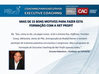 MAIS DE 15 BONS MOTIVOS PARA FAZER ESTA
             FORMAÇÃO COM A NET PROFIT

11. “Sou, como se diz, um papa-cursos. Já fiz o Amana Key, Hoffman, Franklyn
 Covey, Metanoia, vários de PNL, Antroposofia do Rudolf Steiner e também
participei de inúmeras palestras em eventos e congressos. Mas o programa de
       Formação de Executive Coaching da Net Profit superou todos.”
                                     Ernesto Hoberkorn – Fundador da TOTVS/SA
 
