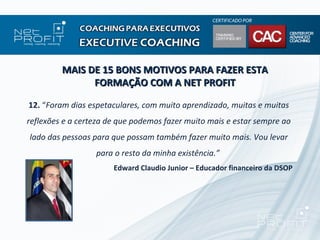 MAIS DE 15 BONS MOTIVOS PARA FAZER ESTA
               FORMAÇÃO COM A NET PROFIT

12. “Foram dias espetaculares, com muito aprendizado, muitas e muitas
reflexões e a certeza de que podemos fazer muito mais e estar sempre ao
lado das pessoas para que possam também fazer muito mais. Vou levar
                  para o resto da minha existência.”
                       Edward Claudio Junior – Educador financeiro da DSOP
 