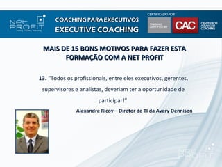 MAIS DE 15 BONS MOTIVOS PARA FAZER ESTA
       FORMAÇÃO COM A NET PROFIT

13. “Todos os profissionais, entre eles executivos, gerentes,
 supervisores e analistas, deveriam ter a oportunidade de
                        participar!”
               Alexandre Ricoy – Diretor de TI da Avery Dennison
 