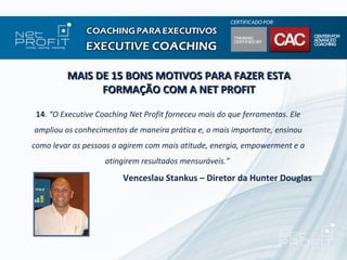 MAIS DE 15 BONS MOTIVOS PARA FAZER ESTA
               FORMAÇÃO COM A NET PROFIT

 14. “O Executive Coaching Net Profit forneceu mais do que ferramentas. Ele
ampliou os conhecimentos de maneira prática e, o mais importante, ensinou
como levar as pessoas a agirem com mais atitude, energia, empowerment e a
                    atingirem resultados mensuráveis.”
                         Venceslau Stankus – Diretor da Hunter Douglas
 