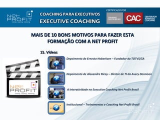 MAIS DE 10 BONS MOTIVOS PARA FAZER ESTA
      FORMAÇÃO COM A NET PROFIT
   15. Vídeos
                Depoimento de Ernesto Hoberkorn – Fundador da TOTVS/SA



                Depoimento de Alexandre Ricoy – Diretor de TI da Avery Dennison



                A interatividade no Executive Coaching Net Profit Brasil



                Institucional – Treinamentos e Coaching Net Profit Brasil
 