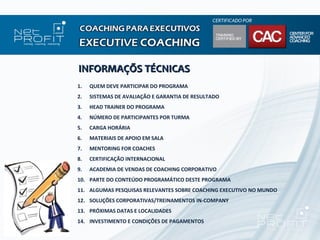 INFORMAÇÕS TÉCNICAS
1.   QUEM DEVE PARTICIPAR DO PROGRAMA
2.   SISTEMAS DE AVALIAÇÃO E GARANTIA DE RESULTADO
3.   HEAD TRAINER DO PROGRAMA
4.   NÚMERO DE PARTICIPANTES POR TURMA
5.   CARGA HORÁRIA
6.   MATERIAIS DE APOIO EM SALA
7.   MENTORING FOR COACHES
8.   CERTIFICAÇÃO INTERNACIONAL
9.   ACADEMIA DE VENDAS DE COACHING CORPORATIVO
10. PARTE DO CONTEÚDO PROGRAMÁTICO DESTE PROGRAMA
11. ALGUMAS PESQUISAS RELEVANTES SOBRE COACHING EXECUTIVO NO MUNDO
12. SOLUÇÕES CORPORATIVAS/TREINAMENTOS IN-COMPANY
13. PRÓXIMAS DATAS E LOCALIDADES
14. INVESTIMENTO E CONDIÇÕES DE PAGAMENTOS
 