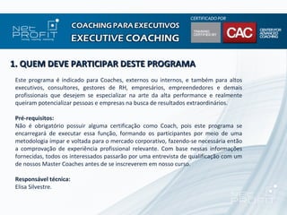 1. QUEM DEVE PARTICIPAR DESTE PROGRAMA
 Este programa é indicado para Coaches, externos ou internos, e também para altos
 executivos, consultores, gestores de RH, empresários, empreendedores e demais
 profissionais que desejem se especializar na arte da alta performance e realmente
 queiram potencializar pessoas e empresas na busca de resultados extraordinários.

 Pré-requisitos:
 Não é obrigatório possuir alguma certificação como Coach, pois este programa se
 encarregará de executar essa função, formando os participantes por meio de uma
 metodologia ímpar e voltada para o mercado corporativo, fazendo-se necessária então
 a comprovação de experiência profissional relevante. Com base nessas informações
 fornecidas, todos os interessados passarão por uma entrevista de qualificação com um
 de nossos Master Coaches antes de se inscreverem em nosso curso.

 Responsável técnica:
 Elisa Silvestre.
 