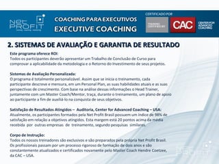 2. SISTEMAS DE AVALIAÇÃO E GARANTIA DE RESULTADO
Este programa oferece ROI:
Todos os participantes deverão apresentar um Trabalho de Conclusão de Curso para
comprovar a aplicabilidade da metodologia e o Retorno do Investimento de seus projetos.

Sistemas de Avaliação Personalizada:
O programa é totalmente personalizável. Assim que se inicia o treinamento, cada
participante descreve e mensura, em um Personal Plan, as suas habilidades atuais e as suas
perspectivas de crescimento. Com base na análise dessas informações o Head Trainer,
juntamente com um Master Coach/Mentor, traça, durante o treinamento, um plano de apoio
ao participante a fim de auxiliá-lo na conquista de seus objetivos.

Satisfação de Resultados Atingidos – Auditoria, Center for Advanced Coaching – USA:
Atualmente, os participantes formados pela Net Profit Brasil possuem um índice de 98% de
satisfação em relação a objetivos atingidos. Esta margem está 20 pontos acima da média
recebida por outras empresas de treinamento, segundo pesquisas similares.

Corpo de Instrução:
Todos os nossos treinadores são exclusivos e são preparados pela própria Net Profit Brasil.
Os profissionais passam por um processo rigoroso de formação de dois anos e são
constantemente atualizados e certificados novamente pelo Master Coach Hendre Coetzee,
da CAC – USA.
 