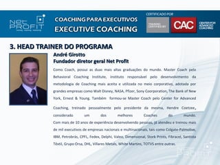 3. HEAD TRAINER DO PROGRAMA
           André Girotto
           Fundador diretor geral Net Profit
           Como Coach, possui as duas mais altas graduações do mundo. Master Coach pelo
           Behavioral Coaching Institute, instituto responsável pelo desenvolvimento da
           metodologia de Coaching mais aceita e utilizada no meio corporativo, adotada por
           grandes empresas como Walt Disney, NASA, Pfizer, Sony Coorporation, The Bank of New
           York, Ernest & Young. Também formou-se Master Coach pelo Center for Advanced

           Coaching, treinado pessoalmente pelo presidente da mesma, Hendre Coetzee ,
           considerado        um        dos        melhores        Coaches        do        mundo.
           Com mais de 10 anos de experiência desenvolvendo pessoas, já atendeu e treinou mais
           de mil executivos de empresas nacionais e multinacionais, tais como Colgate-Palmolive,
           IBM, Petrobrás, CPFL, Fedex, Delphi, Valeo, Dimensional, Stork Prints, Fibracel, Santista
           Têxtil, Grupo Orsa, DHL, Villares Metals, White Martins, TOTVS entre outras.
 